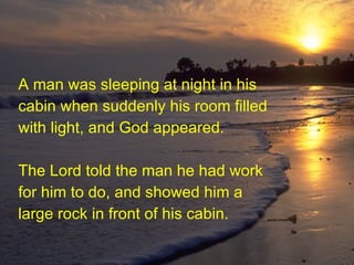 A man was sleeping at night in his cabin when suddenly his room filled with light, and God appeared. The Lord told the man he had work for him to do, and showed him a large rock in front of his cabin.   
