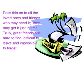 Pass this on to all the loved ones and friends who may need it;  they may get it just in time. Truly, great friends are hard to find, difficult to leave and impossible to forget!   
