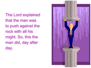 The Lord explained that the man was to push against the rock with all his might. So, this the man did, day after day. 