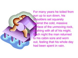 For many years he toiled from sun up to sun down, his shoulders set squarely against the cold, massive surface of the unmoving rock, pushing with all of his might. Each night the man returned to his cabin sore and worn out, feeling that his whole day had been spent in vain. 