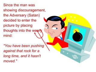 Since the man was showing discouragement, the Adversary (Satan) decided to enter the picture by placing thoughts into the weary mind: "You have been pushing against that rock for a long time, and it hasn't moved." 