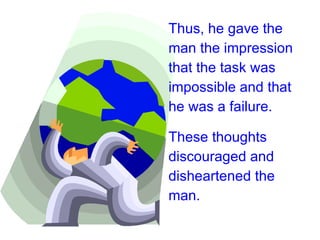 Thus, he gave the man the impression that the task was impossible and that he was a failure.  These thoughts discouraged and disheartened the man.   