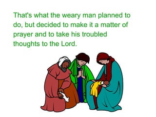 That's what the weary man planned to do, but decided to make it a matter of prayer and to take his troubled thoughts to the Lord.   