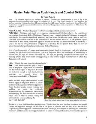 Master Peter Wu on Push Hands and Combat Skills
                                                 By Hean K. Low
Note: The following interview was conducted in Chinese. Therefore any misinterpretation or error is due to the
inadequate English terminology in the process of translation—H. K. Low. (H.K. Low is a student of Peter Wu.) Peter Wu
has been practicing Taijiquan for almost 35 years including almost 25 years of teaching experience in China. Many of his
students have won gold medals in both International and national Taijiquan/push hands competitions. in 1987, Master Wu
migrated to Australia.

Hean K. Low: What are Taijiquan (Tai Chi Ch’uan) push hands exercises (tuishou)?
Peter Wu: Taijiquan push hands is a two-person practice or drill (duilian) whereby the practitioners
can practice the combat skills of Taijiquan. There are many types of duilian in Taijiquan, for example,
push hands, free sparring (sanshou), weaponry such as sword, broadsword, spear, pole or staff, etc.
However, push hands exercise is the foundation of all the duilian practices. If you possess a good
foundation in push hands, then other types of duilian will not be too difficult to learn. Conversely, if
you do not have a strong foundation and proceed to practice the two-person drills, then you will not
attain the martial or combat characteristics and skills of Taijiquan.

In brief, tuishou consists of two persons in contact with their hands, trying to upset each other’s balance
by using the spiral and round movements, typical of Taijiquan. There are many types of arm-circling in
tuishou and the legs are always involved, i.e., the legs are pushing (duijiao) while the hands are
pushing. (Note: The involvement of leg-pushing is one of the unique characteristic of Chen-style
Taijiquan push hands).

HKL: What is the main objective of push hands?
PW: Push hands exercises play a major
role in Taijiquan. It provides a foundation
for the martial aspect of Taijiquan. If one is
not proficient enough in push hands, then in
sparring,     one     cannot      apply   the
characteristics and skills of Taijiquan.

There are two major characteristics in the
martial aspect of Taijiquan. First is to follow
and resiliently accommodate the opponent’s
force. In other words, neither resisting nor
yielding too much, but resiliently
accommodating the opponent’s movements
and changing the direction of the incoming
force. This is what is termed “luring the
opponent into a void, subduing the
heavy with the light.”

Second is to have total control of your opponent. That is, after you have lured the opponent into a void,
control the opponent through the friction at the point of contact, and put into effect the skill of
“capitalizing on the opponent’s momentum to one s advantage, with a view of upsetting the opponent’s
balance.” And then at the most opportune time, in terms of timing and relative position at the point of


                                                                                                                      1
 
