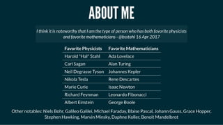 ABOUT MEABOUT ME
Favorite Physicists Favorite Mathematicians
Harold "Hal" Stahl Ada Lovelace
Carl Sagan Alan Turing
Neil Degrasse Tyson Johannes Kepler
Nikola Tesla Rene Descartes
Marie Curie Isaac Newton
Richard Feynman Leonardo Fibonacci
Albert Einstein George Boole
Other notables: Niels Bohr, Galileo Galilei, Michael Faraday, Blaise Pascal, Johann Gauss, Grace Hopper,
Stephen Hawking, Marvin Minsky, Daphne Koller, Benoit Mandelbrot
I think it is noteworthy that I am the type of person who has both favorite physicists
and favorite mathematicians - @bsstahl 16 Apr 2017
 