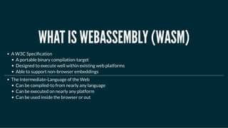 WHAT IS WEBASSEMBLY (WASM)WHAT IS WEBASSEMBLY (WASM)
A W3C Speci cation
A portable binary compilation-target
Designed to execute well within existing web platforms
Able to support non-browser embeddings
The Intermediate-Language of the Web
Can be compiled-to from nearly any language
Can be executed on nearly any platform
Can be used inside the browser or out
 