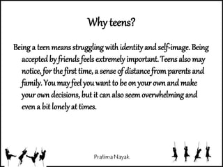 Why teens?
Being a teen means struggling withidentityand self-image. Being
accepted by friends feelsextremely important.Teens alsomay
notice, for the first time, a sense of distance fromparents and
family. You may feel youwant to be on your own and make
your own decisions, but it can also seemoverwhelming and
even a bit lonely at times.
 