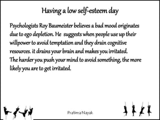 Having a low self-esteemday
Psychologists Roy Baumeister believes a bad moodoriginates
due to ego depletion. He suggests when people use up their
willpowerto avoid temptation and they drain cognitive
resources. it drains your brain and makes youirritated.
The harder you push your mind to avoidsomething, the more
likely you are to get irritated.
 