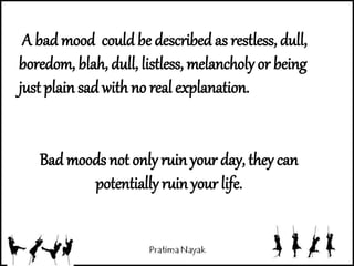 Bad moods not only ruin your day, they can
potentially ruin your life.
A bad mood could be described as restless, dull,
boredom, blah, dull, listless, melancholy or being
just plain sad with no real explanation.
 