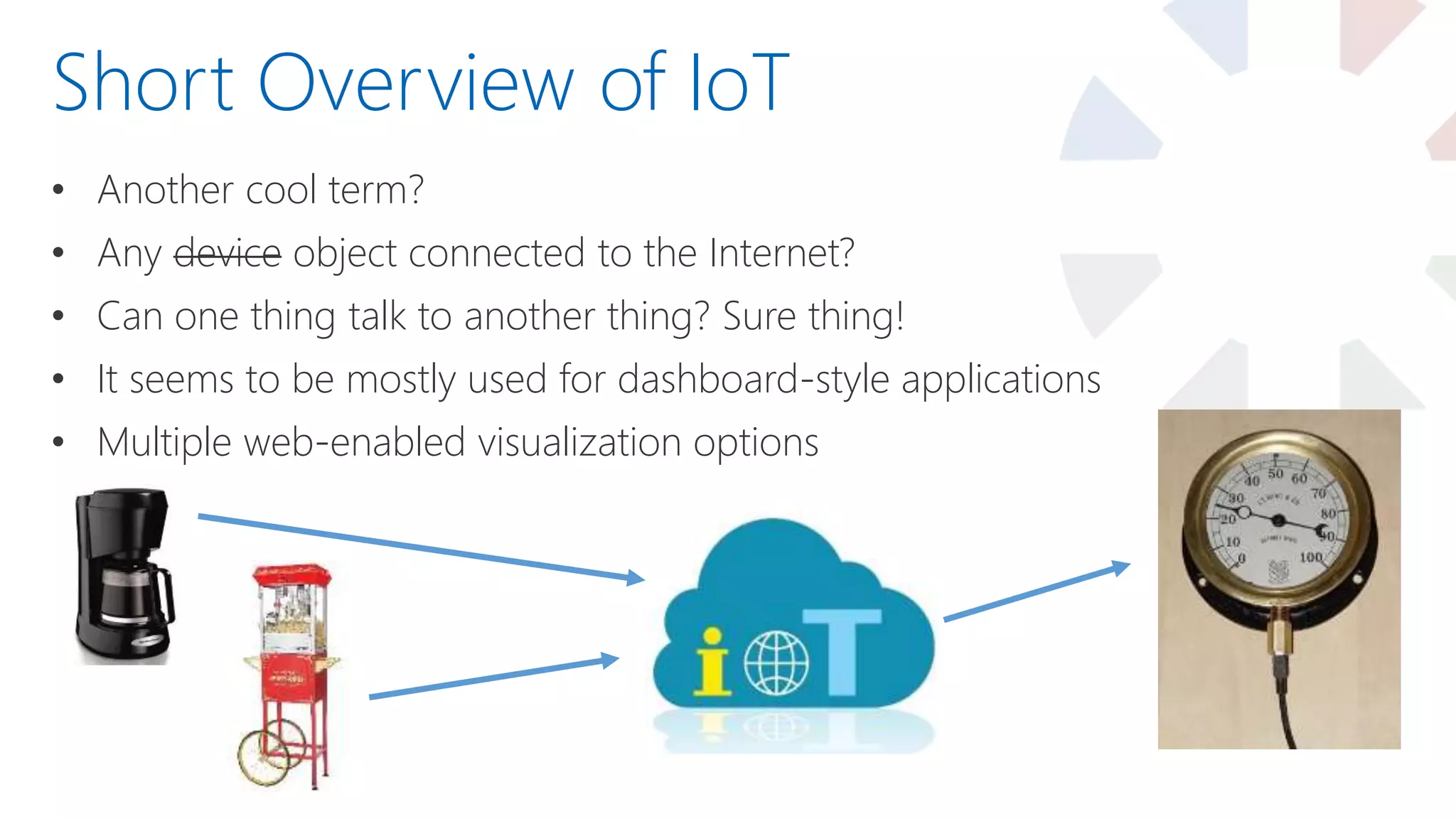 • Another cool term?
• Any device object connected to the Internet?
• Can one thing talk to another thing? Sure thing!
• It seems to be mostly used for dashboard-style applications
• Multiple web-enabled visualization options
Short Overview of IoT
 