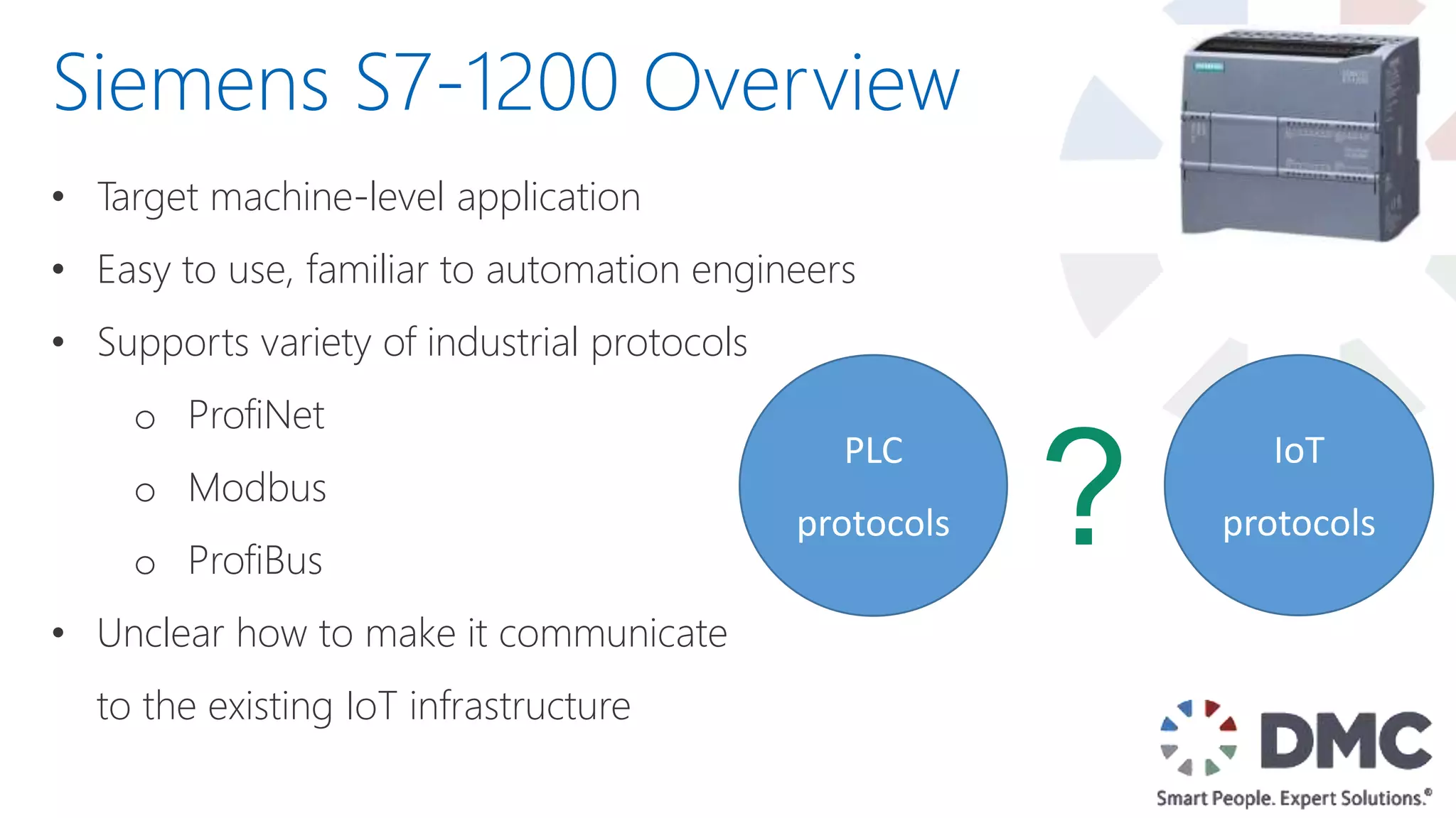 • Target machine-level application
• Easy to use, familiar to automation engineers
• Supports variety of industrial protocols
o ProfiNet
o Modbus
o ProfiBus
• Unclear how to make it communicate
to the existing IoT infrastructure
Siemens S7-1200 Overview
PLC
protocols
IoT
protocols?
 