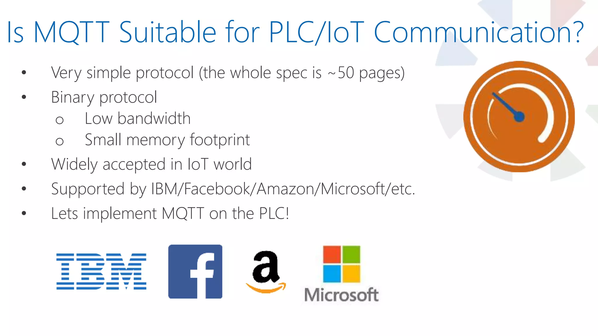 • Very simple protocol (the whole spec is ~50 pages)
• Binary protocol
o Low bandwidth
o Small memory footprint
• Widely accepted in IoT world
• Supported by IBM/Facebook/Amazon/Microsoft/etc.
• Lets implement MQTT on the PLC!
Is MQTT Suitable for PLC/IoT Communication?
 