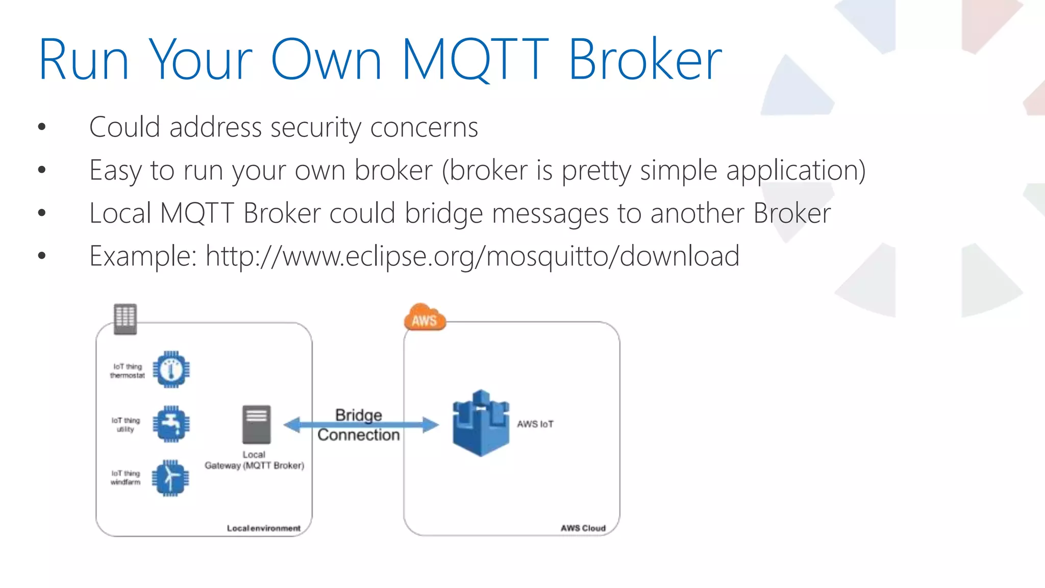 • Could address security concerns
• Easy to run your own broker (broker is pretty simple application)
• Local MQTT Broker could bridge messages to another Broker
• Example: http://www.eclipse.org/mosquitto/download
Run Your Own MQTT Broker
 