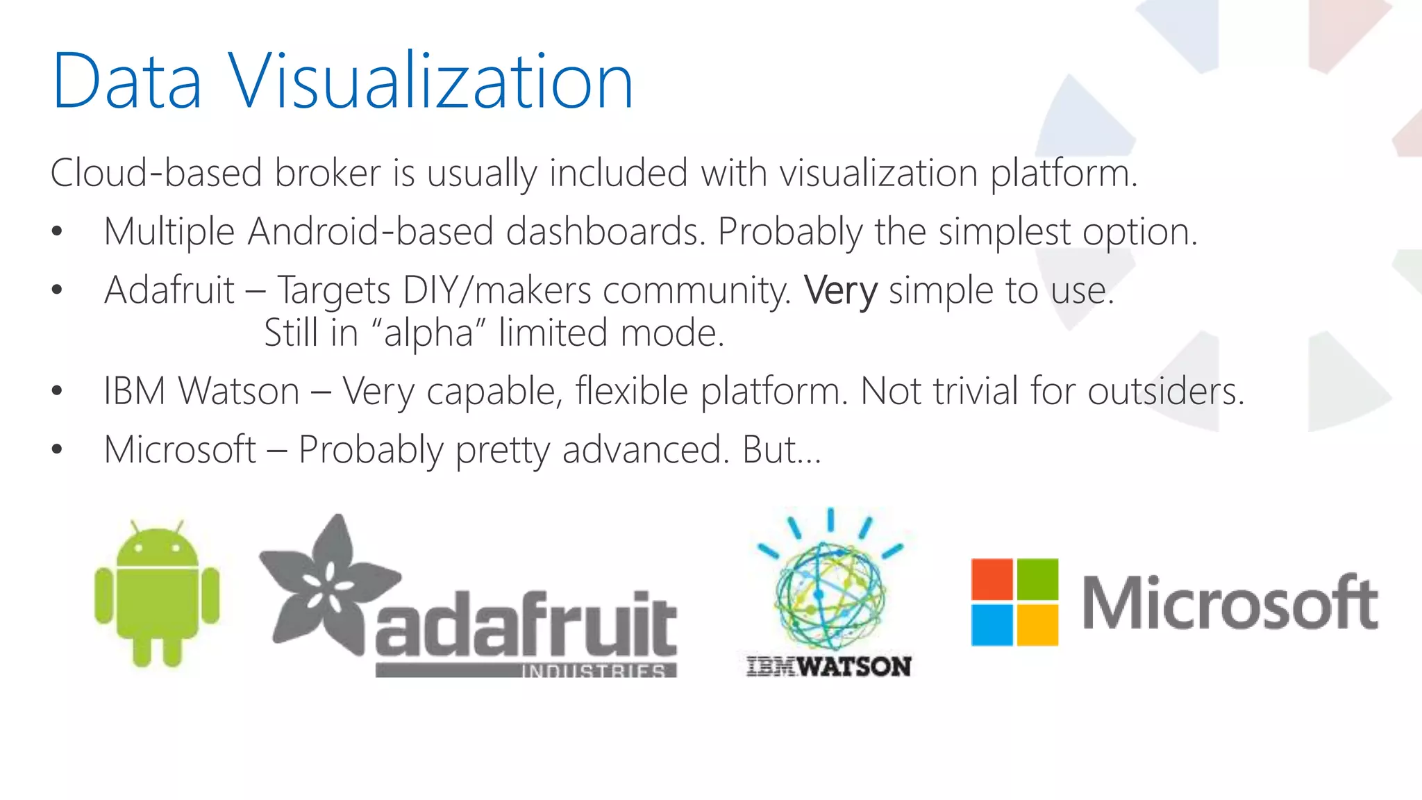 Cloud-based broker is usually included with visualization platform.
• Multiple Android-based dashboards. Probably the simplest option.
• Adafruit – Targets DIY/makers community. Very simple to use.
Still in “alpha” limited mode.
• IBM Watson – Very capable, flexible platform. Not trivial for outsiders.
• Microsoft – Probably pretty advanced. But…
Data Visualization
 