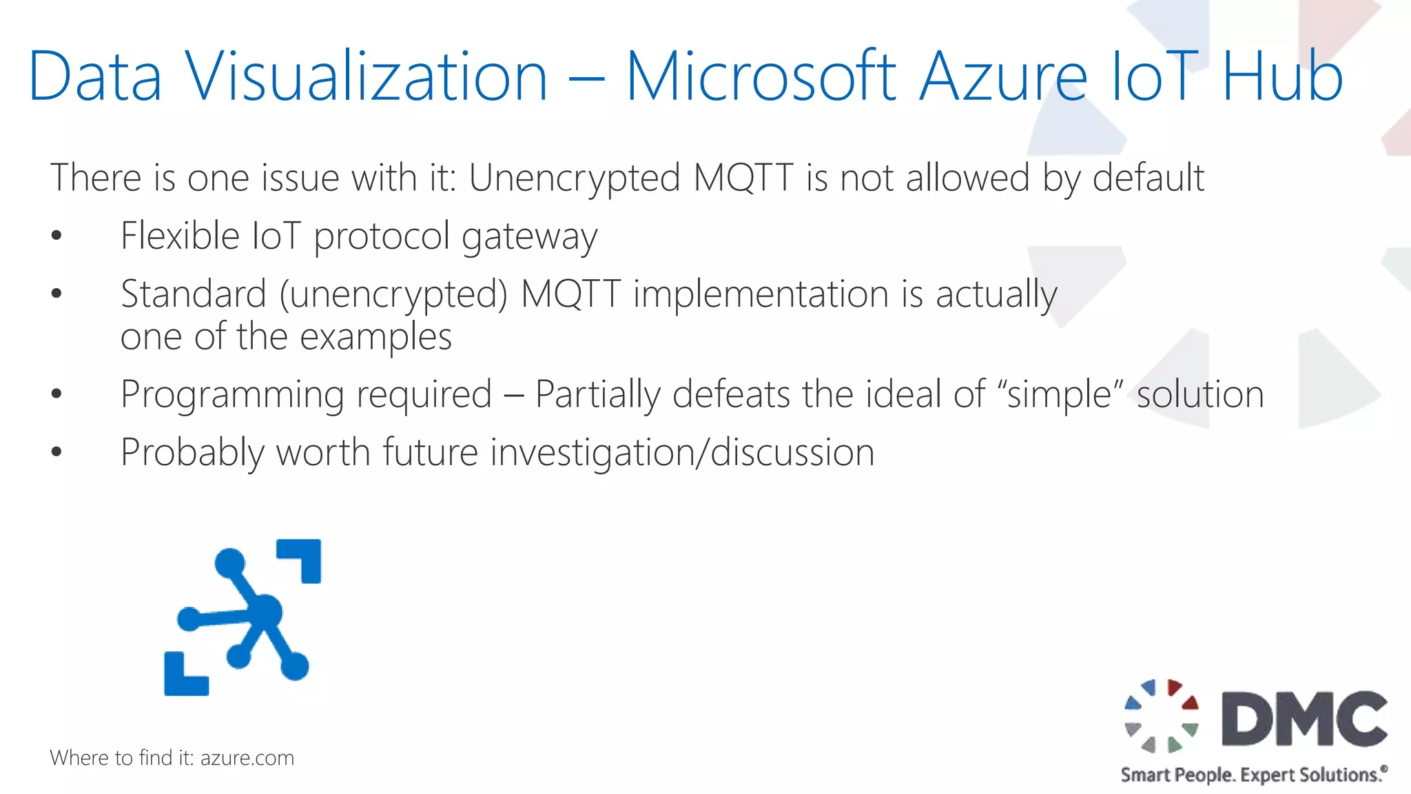There is one issue with it: Unencrypted MQTT is not allowed by default
• Flexible IoT protocol gateway
• Standard (unencrypted) MQTT implementation is actually
one of the examples
• Programming required – Partially defeats the ideal of “simple” solution
• Probably worth future investigation/discussion
Data Visualization – Microsoft Azure IoT Hub
Where to find it: azure.com
 