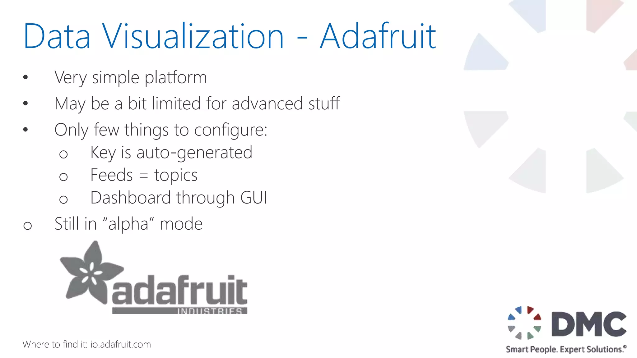 • Very simple platform
• May be a bit limited for advanced stuff
• Only few things to configure:
o Key is auto-generated
o Feeds = topics
o Dashboard through GUI
o Still in “alpha” mode
Data Visualization - Adafruit
Where to find it: io.adafruit.com
 