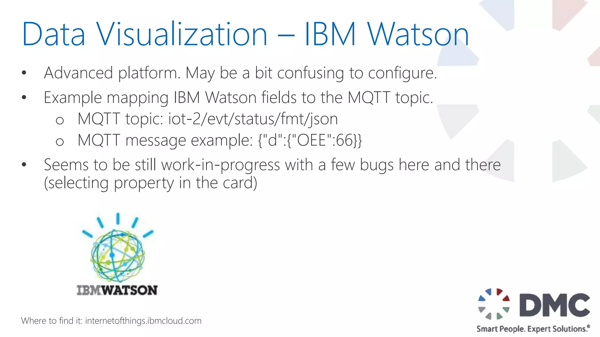 • Advanced platform. May be a bit confusing to configure.
• Example mapping IBM Watson fields to the MQTT topic.
o MQTT topic: iot-2/evt/status/fmt/json
o MQTT message example: {"d":{"OEE":66}}
• Seems to be still work-in-progress with a few bugs here and there
(selecting property in the card)
Data Visualization – IBM Watson
Where to find it: internetofthings.ibmcloud.com
 