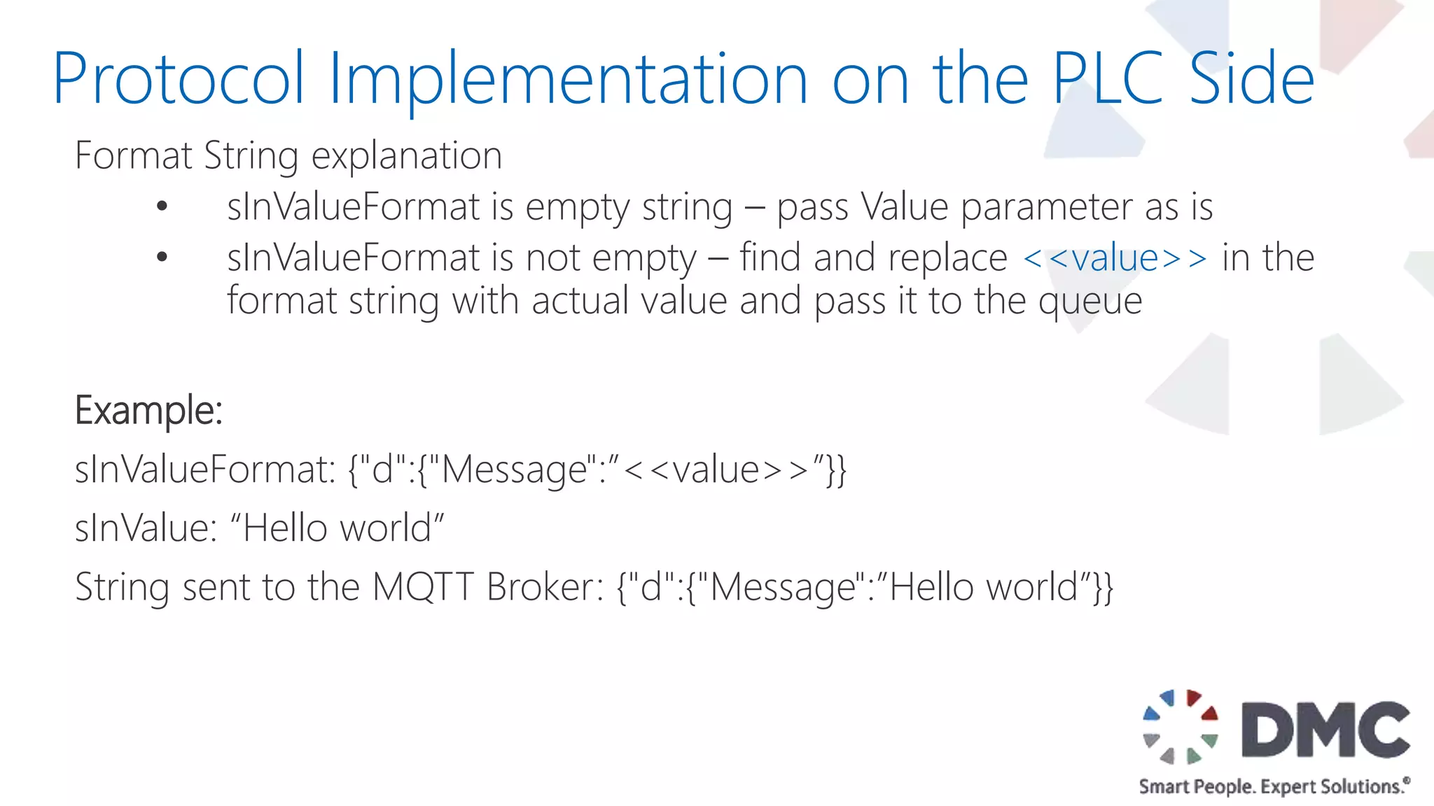 Format String explanation
• sInValueFormat is empty string – pass Value parameter as is
• sInValueFormat is not empty – find and replace <<value>> in the
format string with actual value and pass it to the queue
Example:
sInValueFormat: {"d":{"Message":”<<value>>”}}
sInValue: “Hello world”
String sent to the MQTT Broker: {"d":{"Message":”Hello world”}}
Protocol Implementation on the PLC Side
 