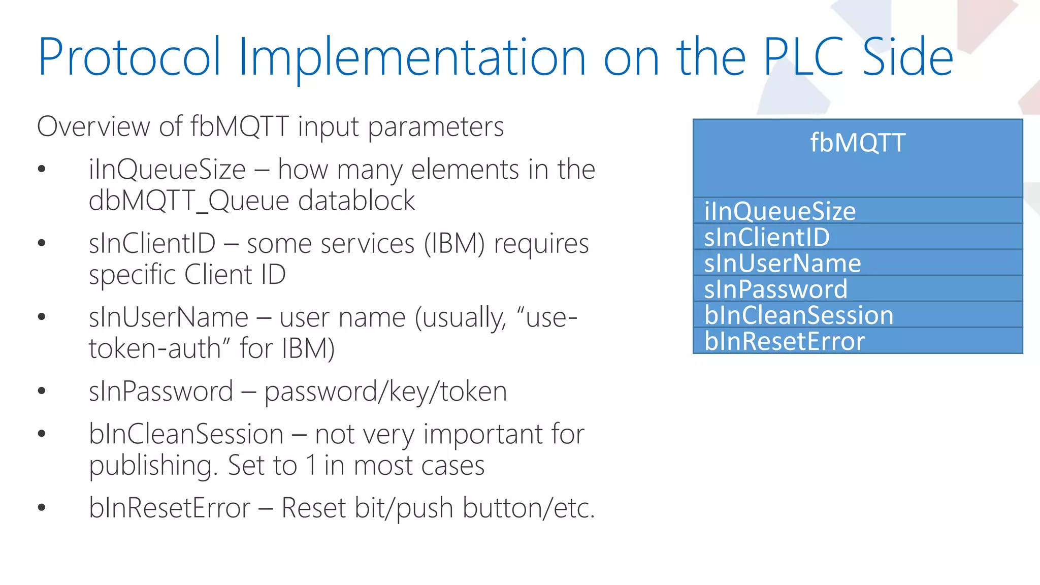 Overview of fbMQTT input parameters
• iInQueueSize – how many elements in the
dbMQTT_Queue datablock
• sInClientID – some services (IBM) requires
specific Client ID
• sInUserName – user name (usually, “use-
token-auth” for IBM)
• sInPassword – password/key/token
• bInCleanSession – not very important for
publishing. Set to 1 in most cases
• bInResetError – Reset bit/push button/etc.
Protocol Implementation on the PLC Side
fbMQTT
iInQueueSize
sInClientID
sInUserName
sInPassword
bInCleanSession
bInResetError
 