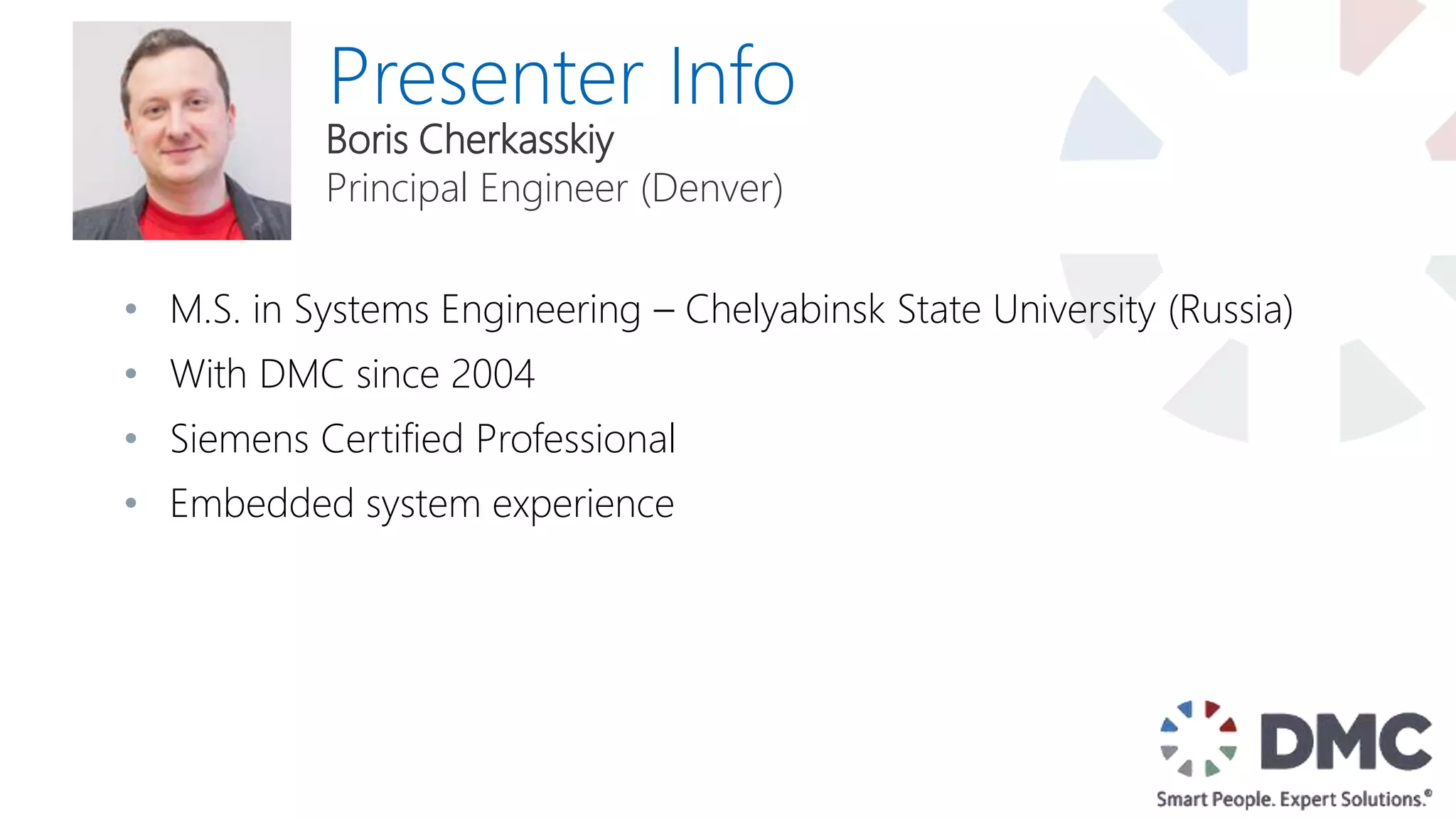 Presenter Info
• M.S. in Systems Engineering – Chelyabinsk State University (Russia)
• With DMC since 2004
• Siemens Certified Professional
• Embedded system experience
Boris Cherkasskiy
Principal Engineer (Denver)
 