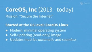 CoreOS, Inc (2013 - today)
Mission: "Secure the Internet"
Started at the OS level: CoreOS Linux
● Modern, minimal operating system
● Self-updating (read-only) image
● Updates must be automatic and seamless
 