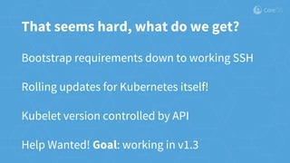 That seems hard, what do we get?
Bootstrap requirements down to working SSH
Rolling updates for Kubernetes itself!
Kubelet version controlled by API
Help Wanted! Goal: working in v1.3
 