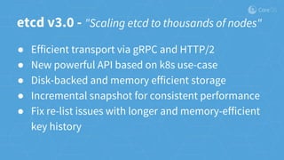 etcd v3.0 - "Scaling etcd to thousands of nodes"
● Efficient transport via gRPC and HTTP/2
● New powerful API based on k8s use-case
● Disk-backed and memory efficient storage
● Incremental snapshot for consistent performance
● Fix re-list issues with longer and memory-efficient
key history
 