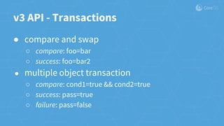 v3 API - Transactions
● compare and swap
○ compare: foo=bar
○ success: foo=bar2
● multiple object transaction
○ compare: cond1=true && cond2=true
○ success: pass=true
○ failure: pass=false
 