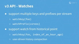 v3 API - Watches
● support multiple keys and prefixes per stream
○ watchKey(foo)
○ watchPrefix(coreos)
● support watch from historical point
○ watchKey(foo, index_of_an_hour_ago)
○ user-driven history compaction
 