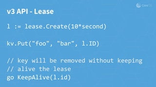 v3 API - Lease
l := lease.Create(10*second)
kv.Put("foo", "bar", l.ID)
// key will be removed without keeping
// alive the lease
go KeepAlive(l.id)
 