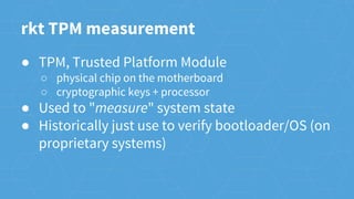 ● TPM, Trusted Platform Module
○ physical chip on the motherboard
○ cryptographic keys + processor
● Used to "measure" system state
● Historically just use to verify bootloader/OS (on
proprietary systems)
rkt TPM measurement
 