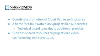● Coordinate promotion of Cloud Native architectures
● A home for Cloud Native OSS projects like Kubernetes
○ Technical board to evaluate additional projects
● Provides shared resources to projects like video
conferencing, test servers, etc
 