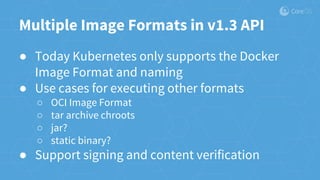 Multiple Image Formats in v1.3 API
● Today Kubernetes only supports the Docker
Image Format and naming
● Use cases for executing other formats
○ OCI Image Format
○ tar archive chroots
○ jar?
○ static binary?
● Support signing and content verification
 