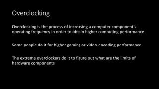 Overclocking
Overclocking is the process of increasing a computer component’s
operating frequency in order to obtain higher computing performance
Some people do it for higher gaming or video-encoding performance
The extreme overclockers do it to figure out what are the limits of
hardware components
 