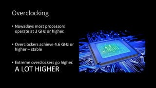 Overclocking
• Nowadays most processors
operate at 3 GHz or higher.
• Overclockers achieve 4.6 GHz or
higher – stable
• Extreme overclockers go higher.
A LOT HIGHER
 