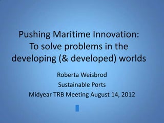 Pushing Maritime Innovation:
    To solve problems in the
developing (& developed) worlds
            Roberta Weisbrod
            Sustainable Ports
   Midyear TRB Meeting August 14, 2012
 