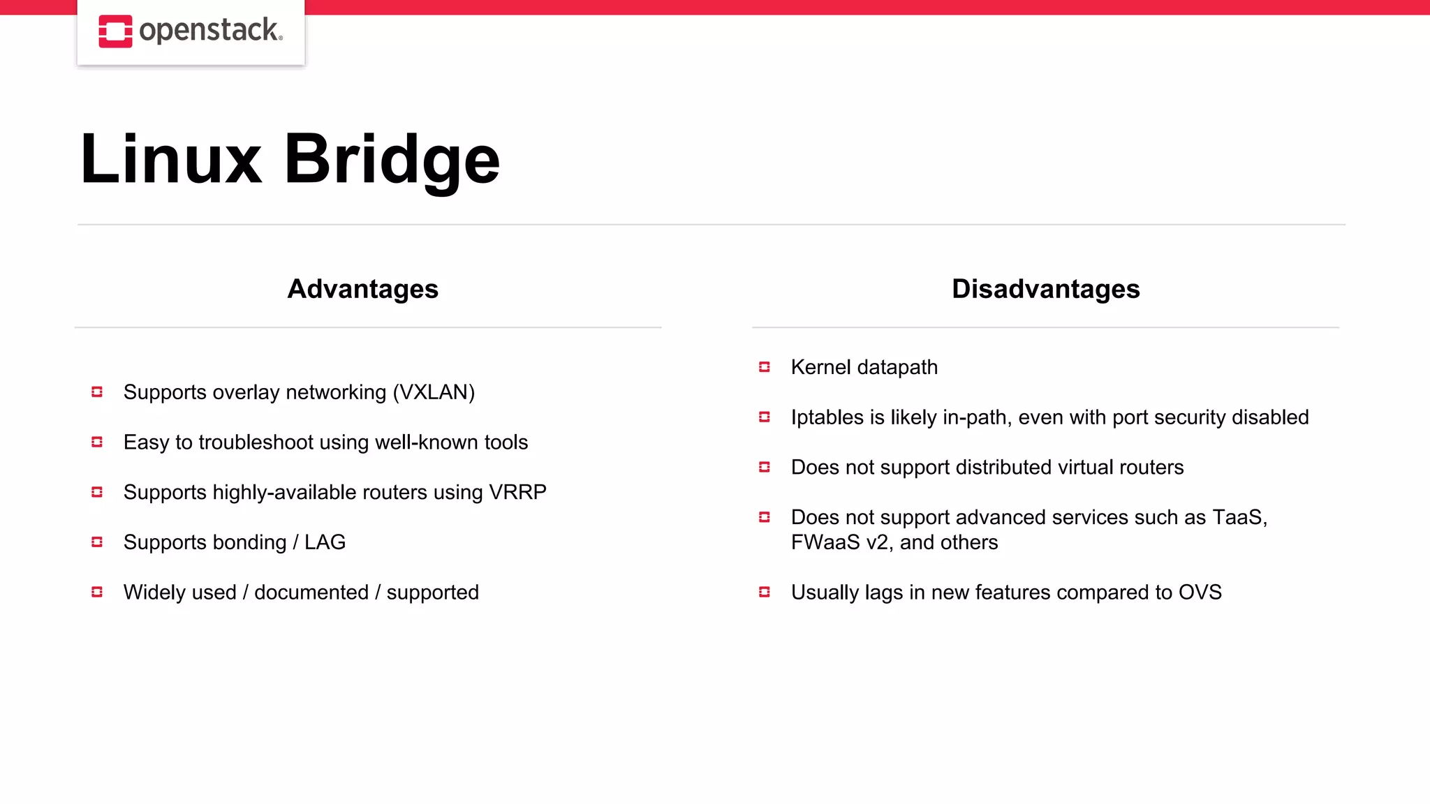 Advantages Disadvantages
Supports overlay networking (VXLAN)
Easy to troubleshoot using well-known tools
Supports highly-available routers using VRRP
Supports bonding / LAG
Widely used / documented / supported
Kernel datapath
Iptables is likely in-path, even with port security disabled
Does not support distributed virtual routers
Does not support advanced services such as TaaS,
FWaaS v2, and others
Usually lags in new features compared to OVS
Linux Bridge
 