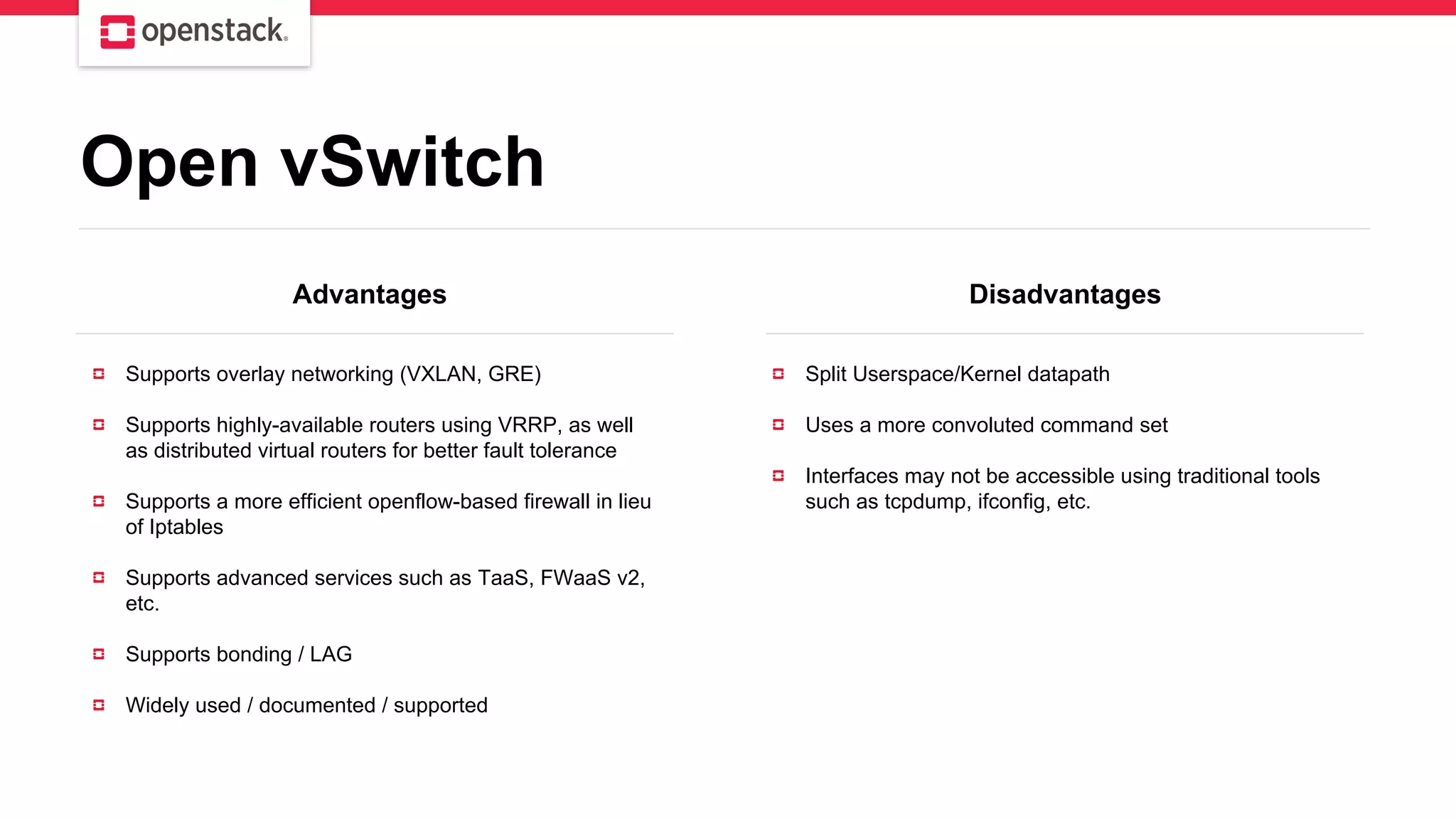 Advantages Disadvantages
Supports overlay networking (VXLAN, GRE)
Supports highly-available routers using VRRP, as well
as distributed virtual routers for better fault tolerance
Supports a more efficient openflow-based firewall in lieu
of Iptables
Supports advanced services such as TaaS, FWaaS v2,
etc.
Supports bonding / LAG
Widely used / documented / supported
Split Userspace/Kernel datapath
Uses a more convoluted command set
Interfaces may not be accessible using traditional tools
such as tcpdump, ifconfig, etc.
Open vSwitch
 