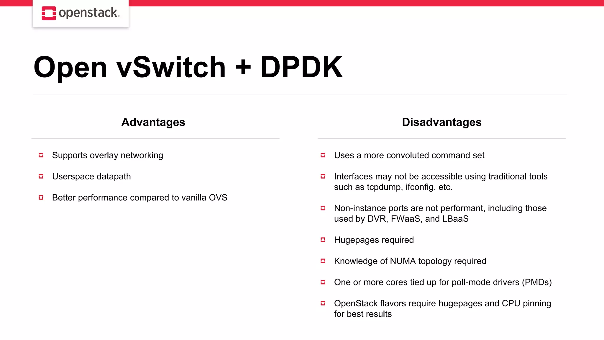 Advantages Disadvantages
Supports overlay networking
Userspace datapath
Better performance compared to vanilla OVS
Uses a more convoluted command set
Interfaces may not be accessible using traditional tools
such as tcpdump, ifconfig, etc.
Non-instance ports are not performant, including those
used by DVR, FWaaS, and LBaaS
Hugepages required
Knowledge of NUMA topology required
One or more cores tied up for poll-mode drivers (PMDs)
OpenStack flavors require hugepages and CPU pinning
for best results
Open vSwitch + DPDK
 