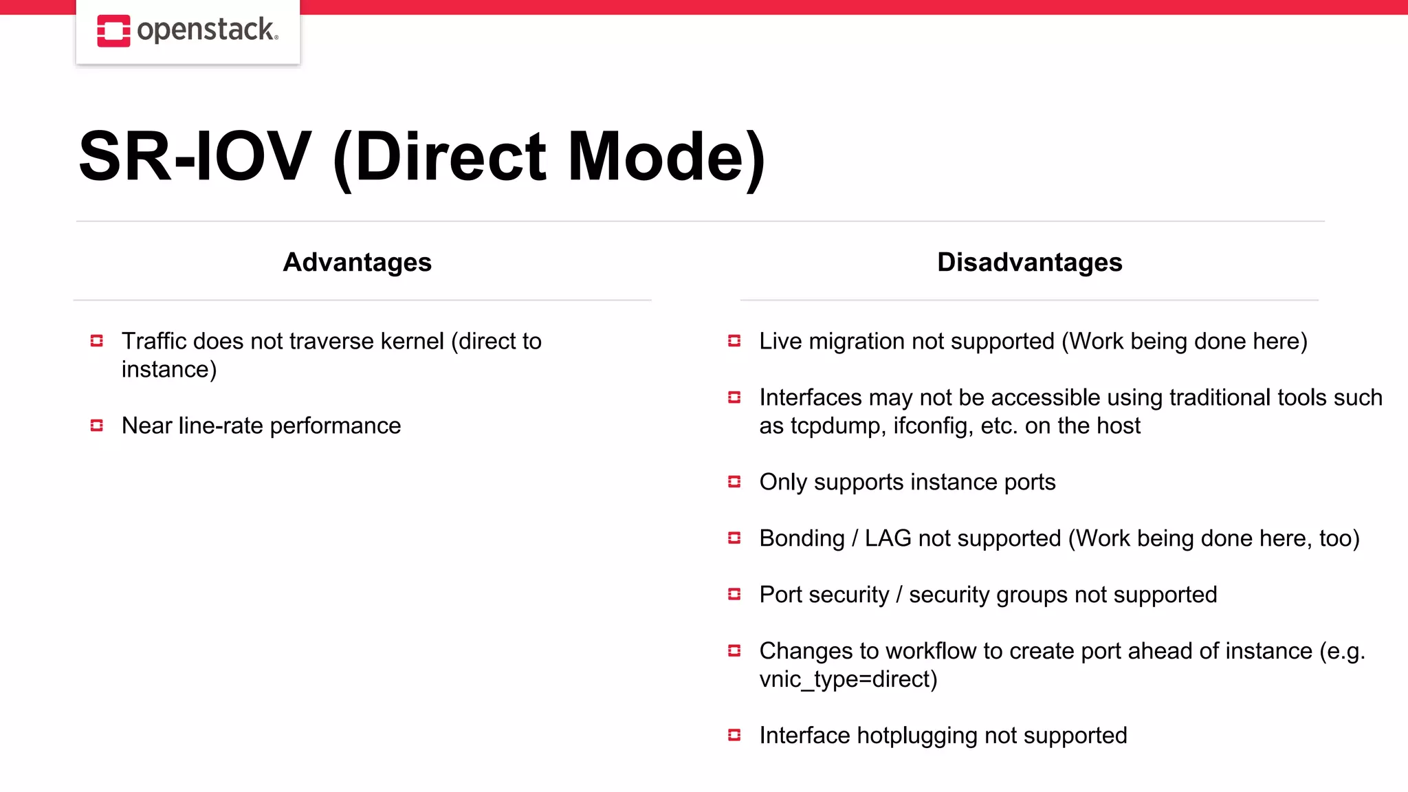 Advantages Disadvantages
Traffic does not traverse kernel (direct to
instance)
Near line-rate performance
Live migration not supported (Work being done here)
Interfaces may not be accessible using traditional tools such
as tcpdump, ifconfig, etc. on the host
Only supports instance ports
Bonding / LAG not supported (Work being done here, too)
Port security / security groups not supported
Changes to workflow to create port ahead of instance (e.g.
vnic_type=direct)
Interface hotplugging not supported
SR-IOV (Direct Mode)
 