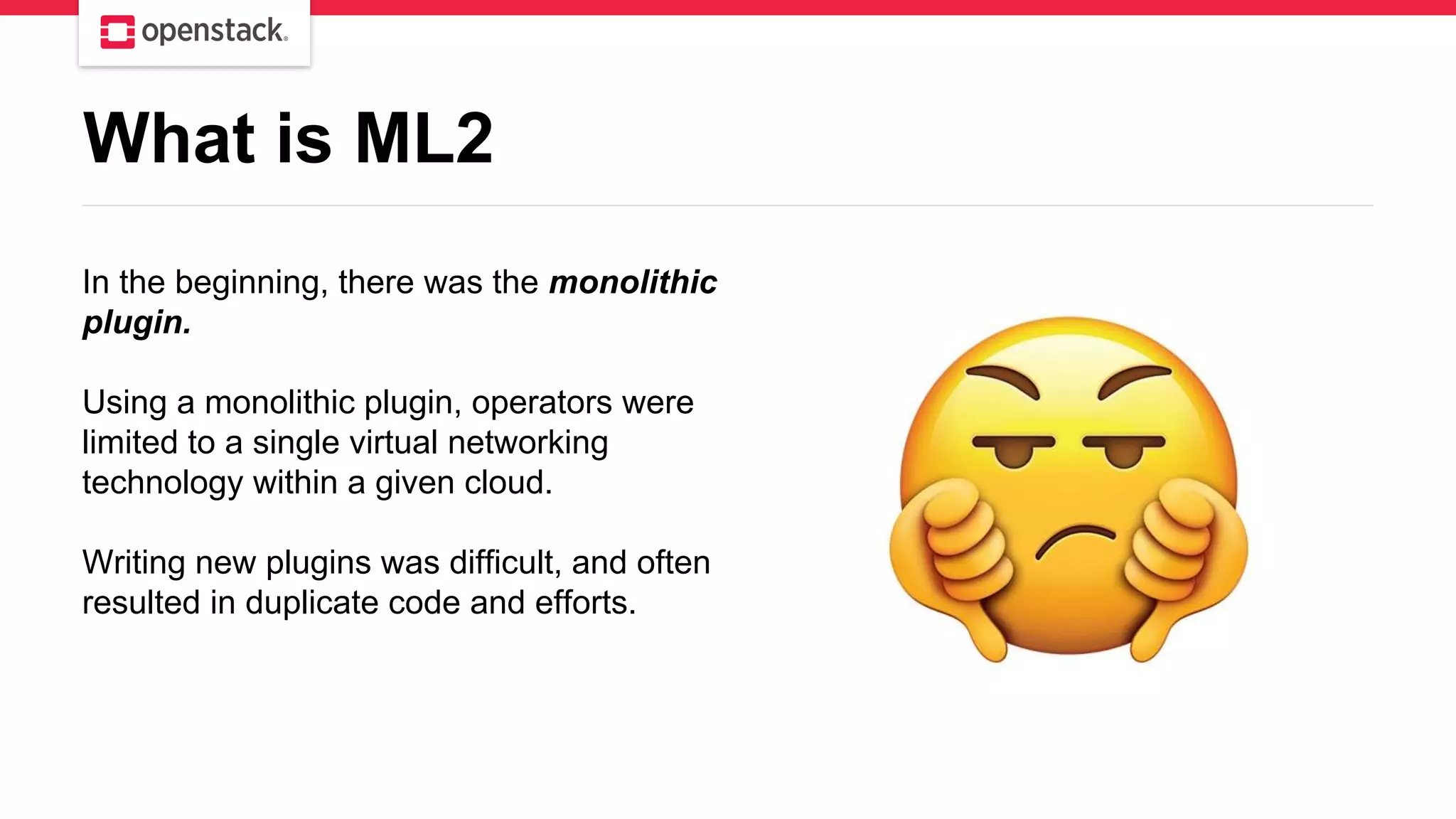 In the beginning, there was the monolithic
plugin.
Using a monolithic plugin, operators were
limited to a single virtual networking
technology within a given cloud.
Writing new plugins was difficult, and often
resulted in duplicate code and efforts.
What is ML2
 