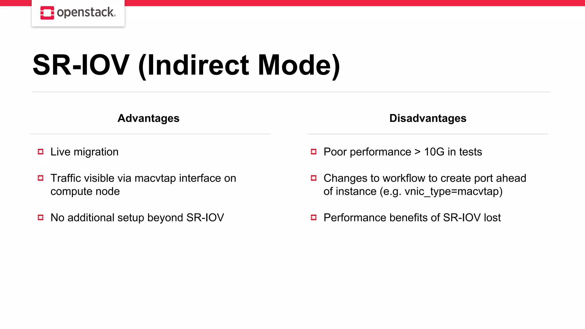 Advantages Disadvantages
Live migration
Traffic visible via macvtap interface on
compute node
No additional setup beyond SR-IOV
Poor performance > 10G in tests
Changes to workflow to create port ahead
of instance (e.g. vnic_type=macvtap)
Performance benefits of SR-IOV lost
SR-IOV (Indirect Mode)
 