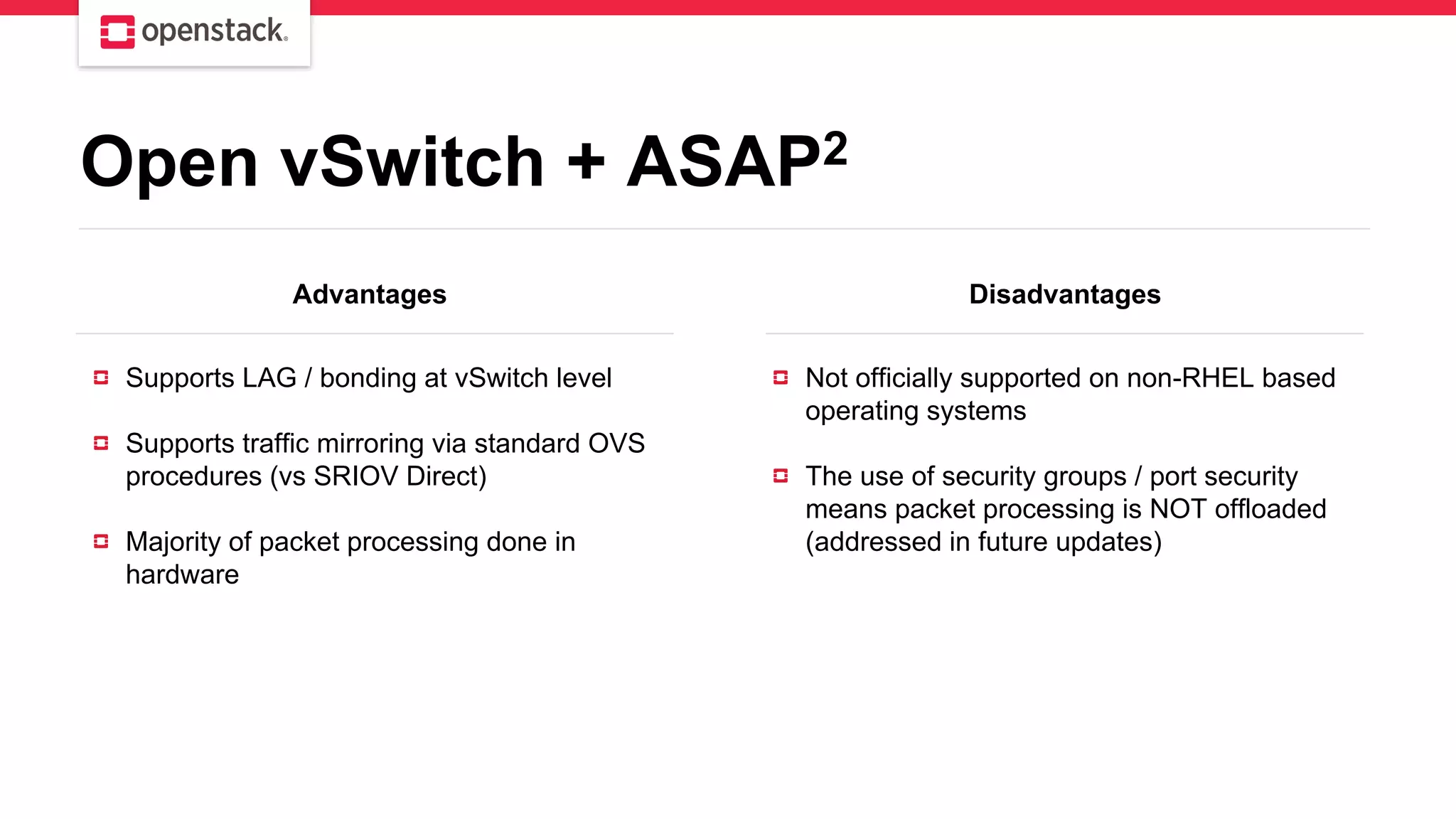 Open vSwitch + ASAP2
Advantages Disadvantages
Supports LAG / bonding at vSwitch level
Supports traffic mirroring via standard OVS
procedures (vs SRIOV Direct)
Majority of packet processing done in
hardware
Not officially supported on non-RHEL based
operating systems
The use of security groups / port security
means packet processing is NOT offloaded
(addressed in future updates)
 
