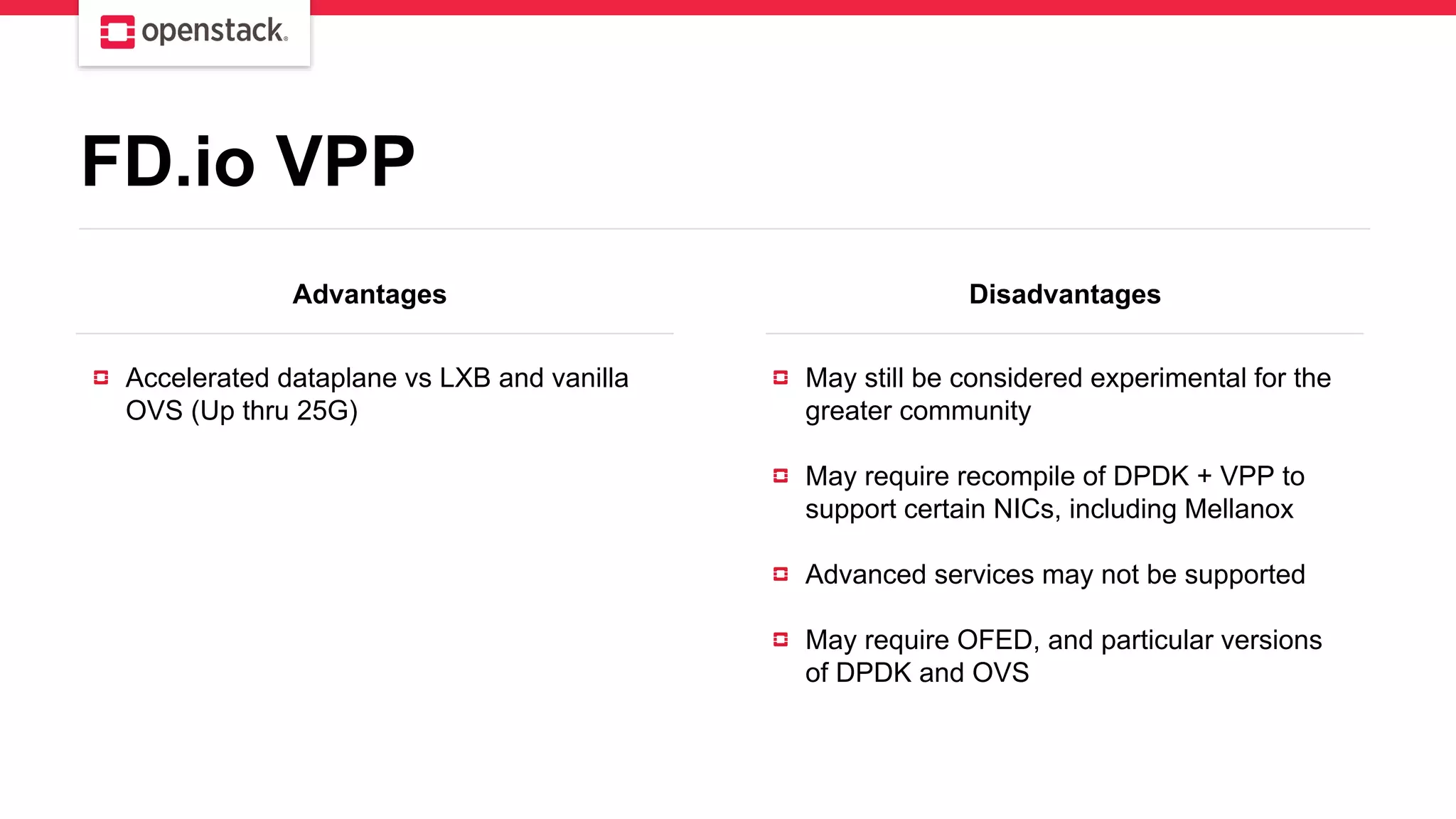 Advantages Disadvantages
Accelerated dataplane vs LXB and vanilla
OVS (Up thru 25G)
May still be considered experimental for the
greater community
May require recompile of DPDK + VPP to
support certain NICs, including Mellanox
Advanced services may not be supported
May require OFED, and particular versions
of DPDK and OVS
FD.io VPP
 