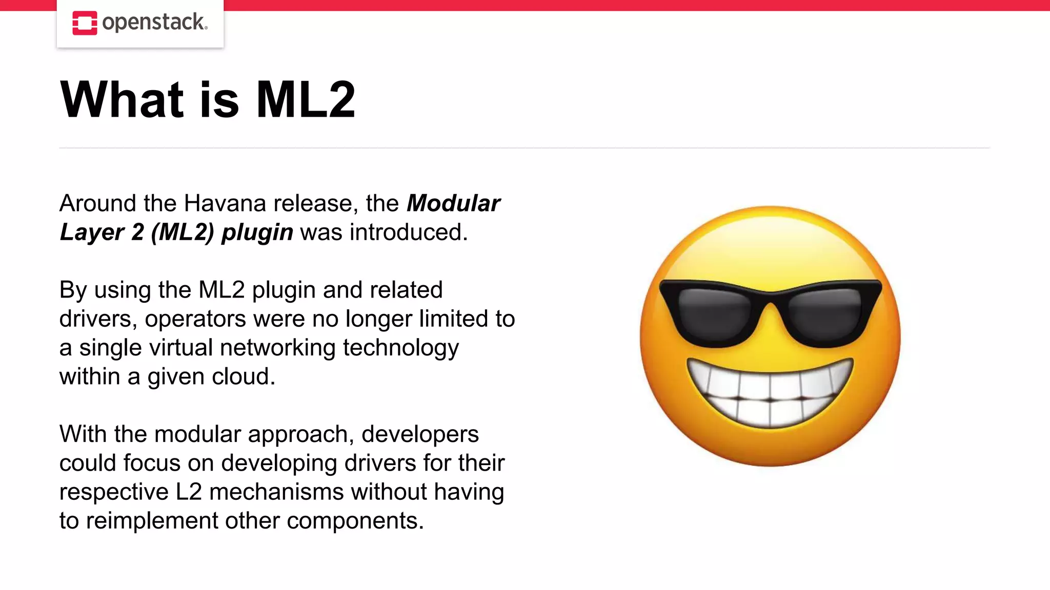 Around the Havana release, the Modular
Layer 2 (ML2) plugin was introduced.
By using the ML2 plugin and related
drivers, operators were no longer limited to
a single virtual networking technology
within a given cloud.
With the modular approach, developers
could focus on developing drivers for their
respective L2 mechanisms without having
to reimplement other components.
What is ML2
 