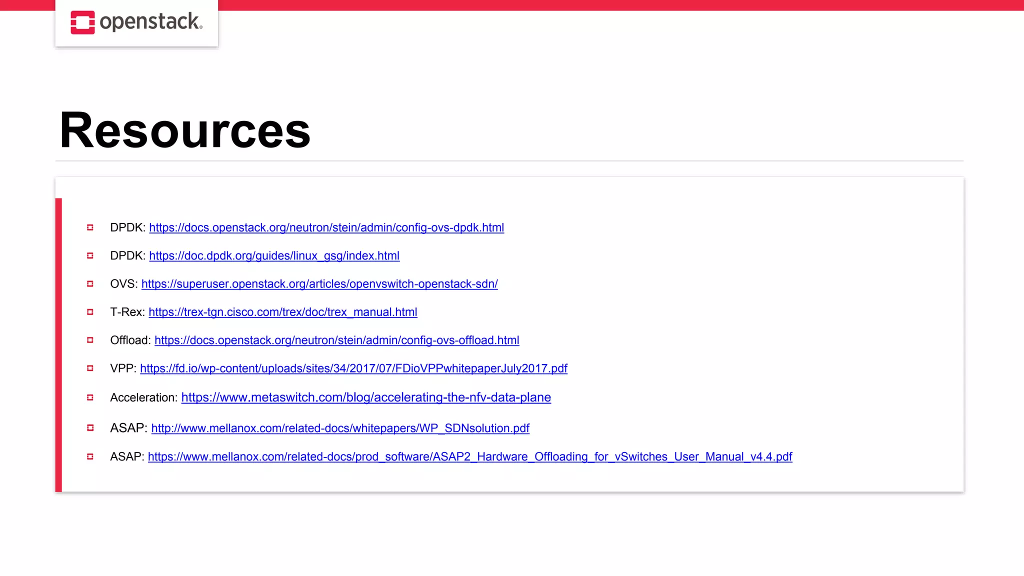 Resources
DPDK: https://docs.openstack.org/neutron/stein/admin/config-ovs-dpdk.html
DPDK: https://doc.dpdk.org/guides/linux_gsg/index.html
OVS: https://superuser.openstack.org/articles/openvswitch-openstack-sdn/
T-Rex: https://trex-tgn.cisco.com/trex/doc/trex_manual.html
Offload: https://docs.openstack.org/neutron/stein/admin/config-ovs-offload.html
VPP: https://fd.io/wp-content/uploads/sites/34/2017/07/FDioVPPwhitepaperJuly2017.pdf
Acceleration: https://www.metaswitch.com/blog/accelerating-the-nfv-data-plane
ASAP: http://www.mellanox.com/related-docs/whitepapers/WP_SDNsolution.pdf
ASAP: https://www.mellanox.com/related-docs/prod_software/ASAP2_Hardware_Offloading_for_vSwitches_User_Manual_v4.4.pdf
 