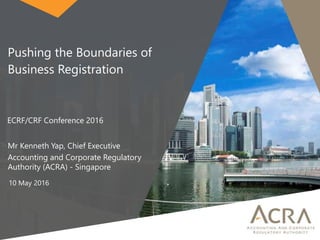 Pushing the Boundaries of
Business Registration
ECRF/CRF Conference 2016
Mr Kenneth Yap, Chief Executive
Accounting and Corporate Regulatory
Authority (ACRA) - Singapore
10 May 2016
 