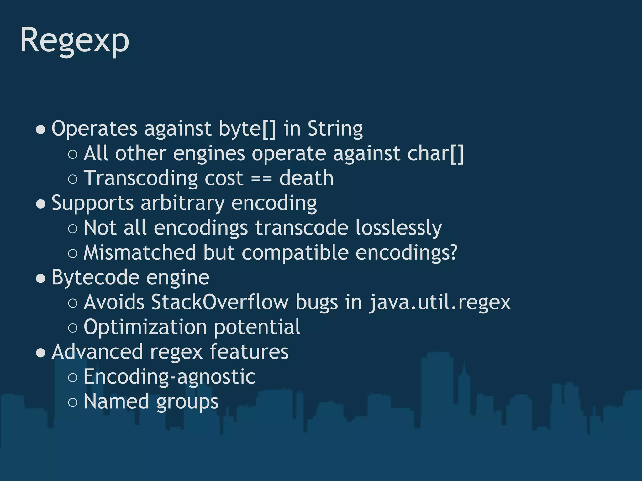 Regexp

● Operates against byte[] in String
   ○ All other engines operate against char[]
   ○ Transcoding cost == death
● Supports arbitrary encoding
   ○ Not all encodings transcode losslessly
   ○ Mismatched but compatible encodings?
● Bytecode engine
   ○ Avoids StackOverflow bugs in java.util.regex
   ○ Optimization potential
● Advanced regex features
   ○ Encoding-agnostic
   ○ Named groups
 