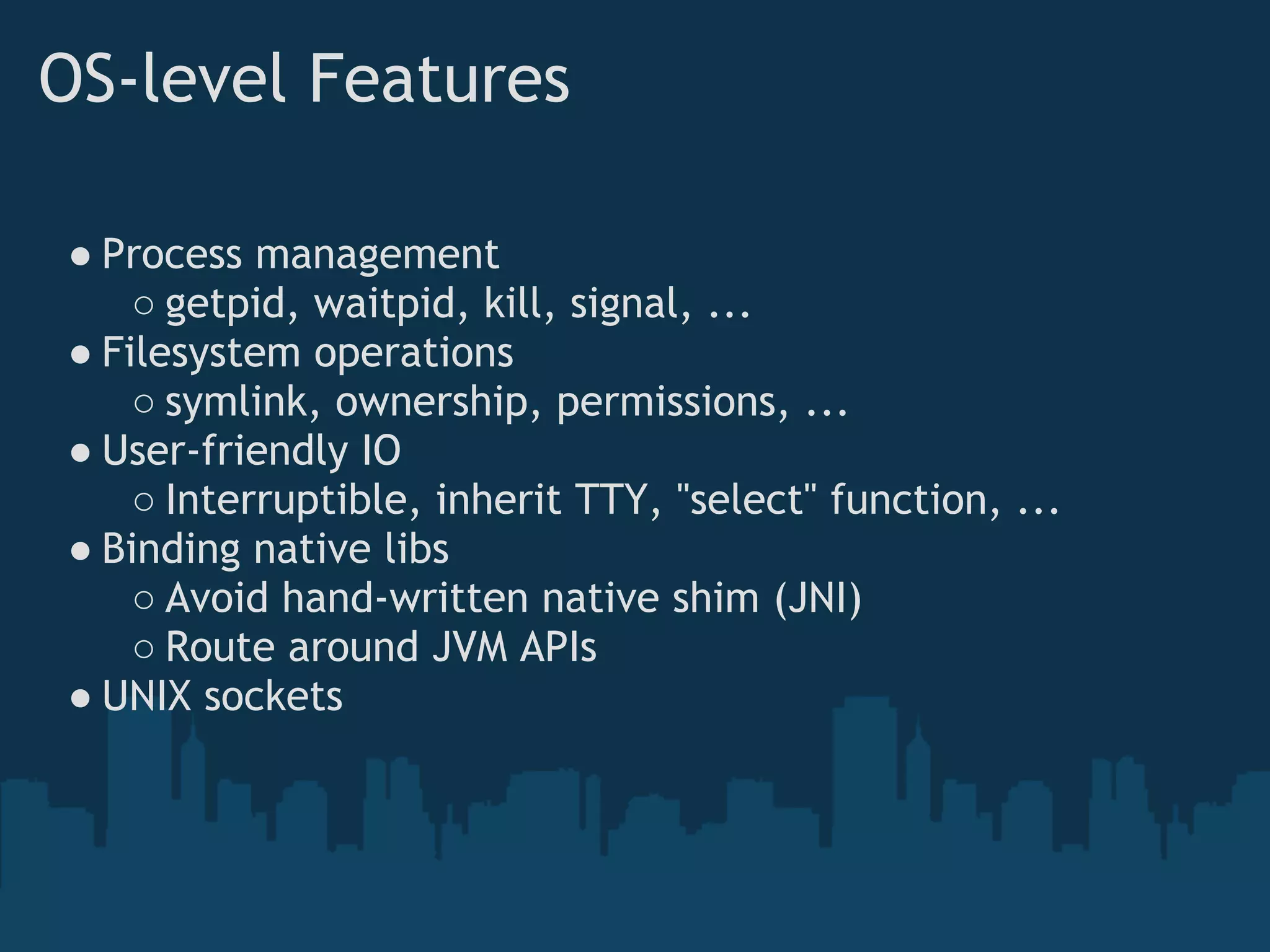 OS-level Features

● Process management
    ○ getpid, waitpid, kill, signal, ...
● Filesystem operations
    ○ symlink, ownership, permissions, ...
● User-friendly IO
    ○ Interruptible, inherit TTY, "select" function, ...
● Binding native libs
    ○ Avoid hand-written native shim (JNI)
    ○ Route around JVM APIs
● UNIX sockets
 