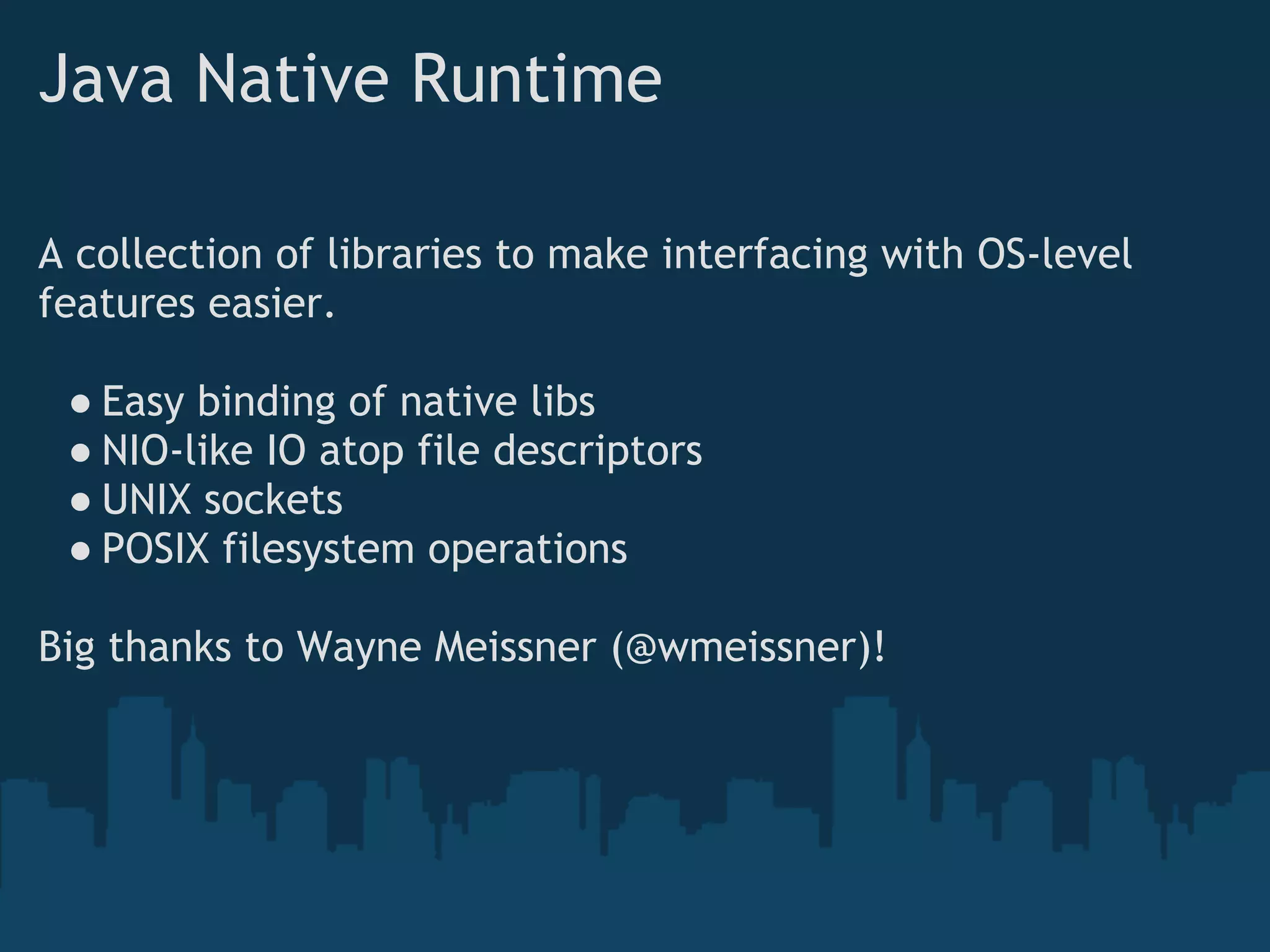 Java Native Runtime

A collection of libraries to make interfacing with OS-level
features easier.

 ● Easy binding of native libs
 ● NIO-like IO atop file descriptors
 ● UNIX sockets
 ● POSIX filesystem operations

Big thanks to Wayne Meissner (@wmeissner)!
 